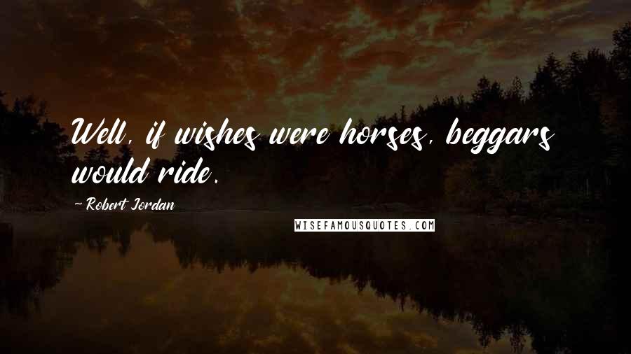 Robert Jordan Quotes: Well, if wishes were horses, beggars would ride.