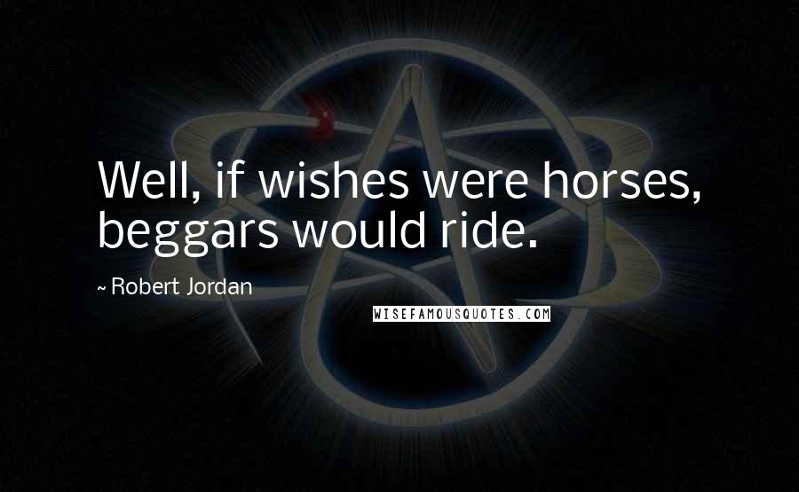 Robert Jordan Quotes: Well, if wishes were horses, beggars would ride.