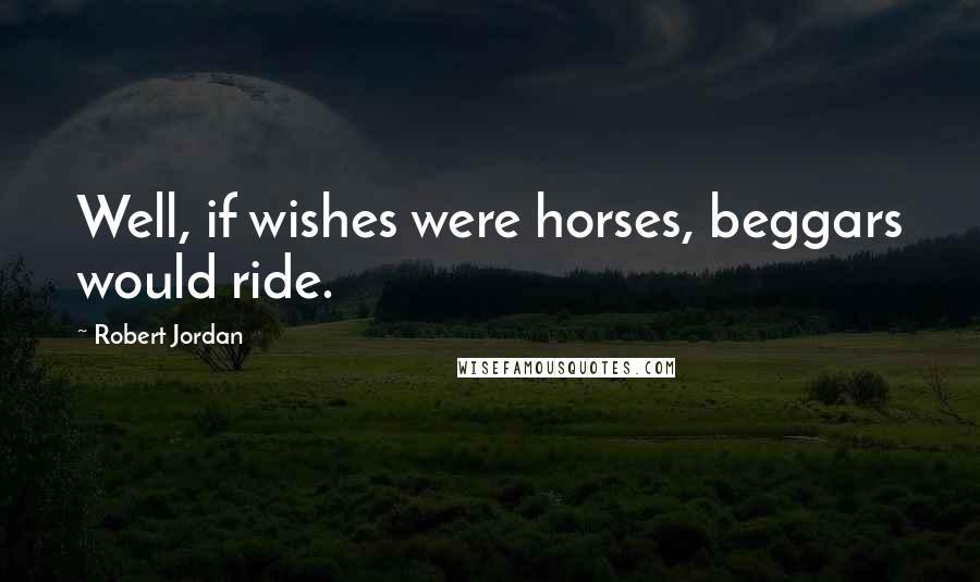 Robert Jordan Quotes: Well, if wishes were horses, beggars would ride.