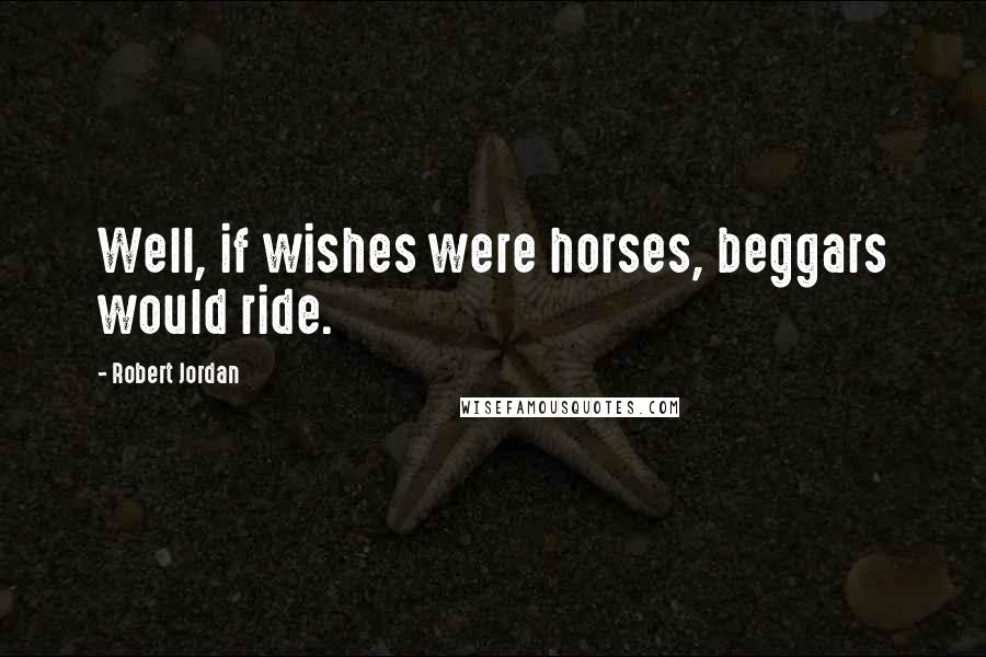 Robert Jordan Quotes: Well, if wishes were horses, beggars would ride.