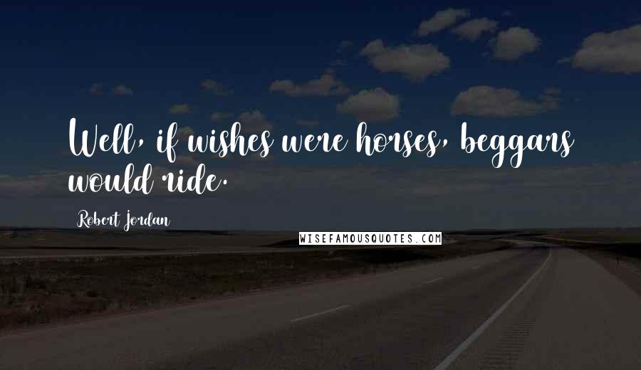 Robert Jordan Quotes: Well, if wishes were horses, beggars would ride.