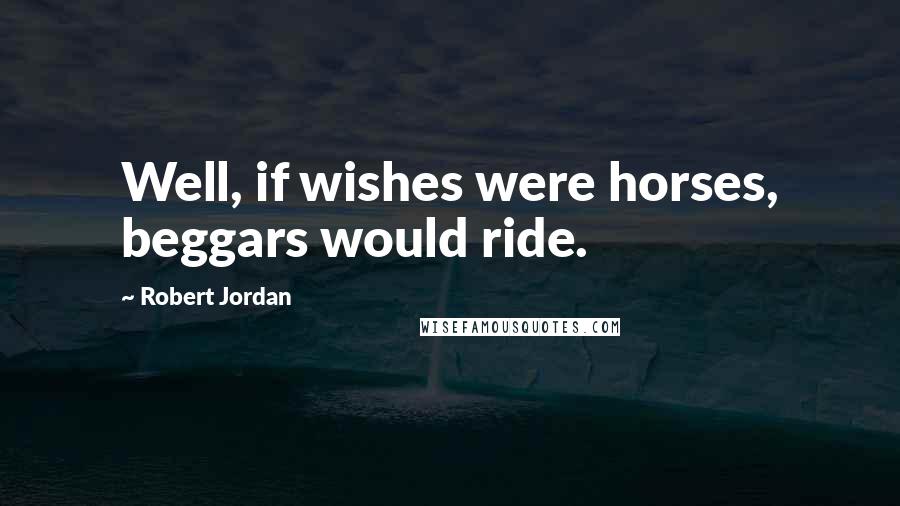 Robert Jordan Quotes: Well, if wishes were horses, beggars would ride.