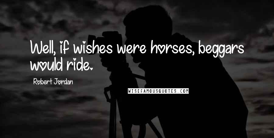 Robert Jordan Quotes: Well, if wishes were horses, beggars would ride.