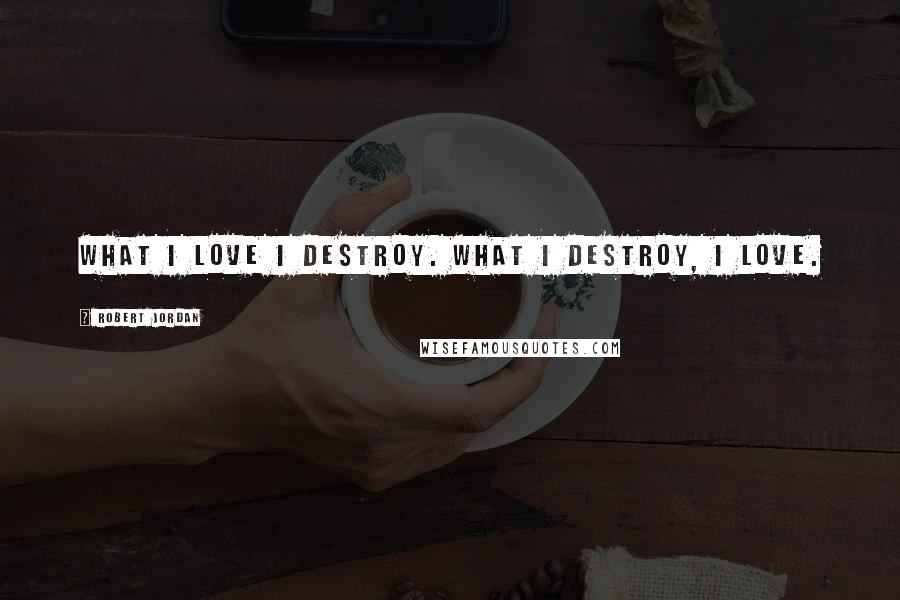 Robert Jordan Quotes: What I love I destroy. What I destroy, I love.