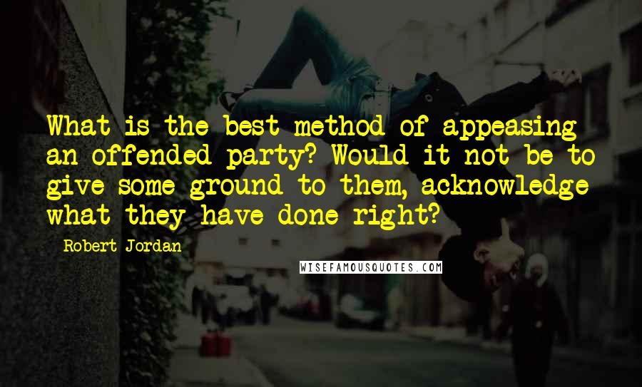 Robert Jordan Quotes: What is the best method of appeasing an offended party? Would it not be to give some ground to them, acknowledge what they have done right?