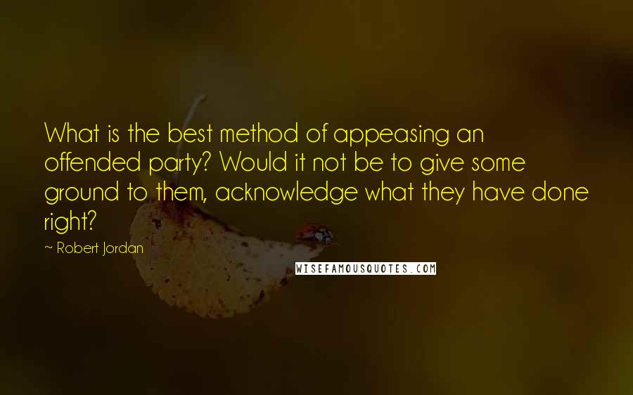 Robert Jordan Quotes: What is the best method of appeasing an offended party? Would it not be to give some ground to them, acknowledge what they have done right?