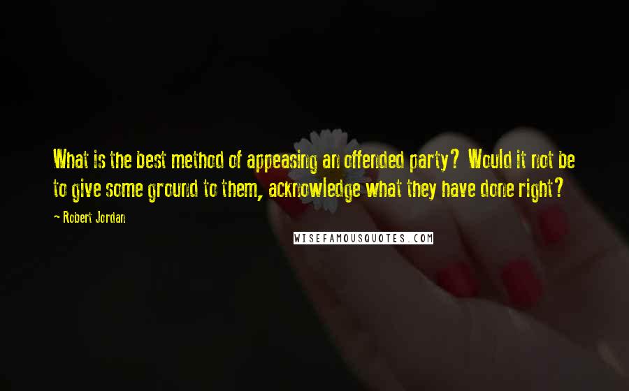 Robert Jordan Quotes: What is the best method of appeasing an offended party? Would it not be to give some ground to them, acknowledge what they have done right?