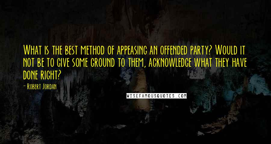 Robert Jordan Quotes: What is the best method of appeasing an offended party? Would it not be to give some ground to them, acknowledge what they have done right?