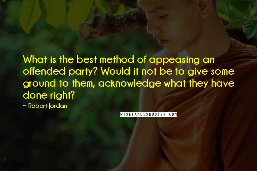 Robert Jordan Quotes: What is the best method of appeasing an offended party? Would it not be to give some ground to them, acknowledge what they have done right?