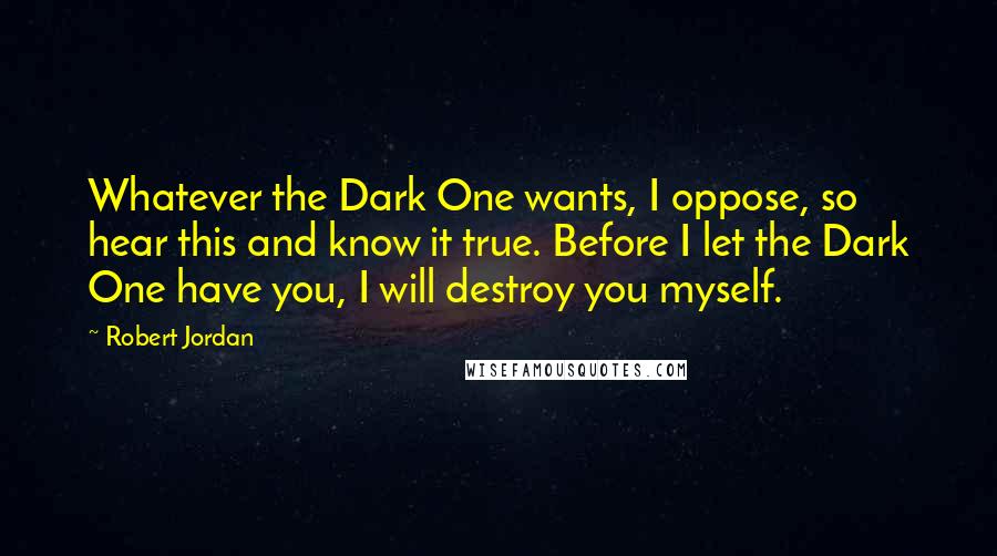 Robert Jordan Quotes: Whatever the Dark One wants, I oppose, so hear this and know it true. Before I let the Dark One have you, I will destroy you myself.