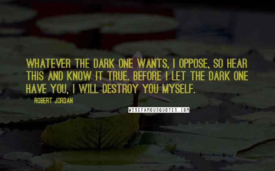 Robert Jordan Quotes: Whatever the Dark One wants, I oppose, so hear this and know it true. Before I let the Dark One have you, I will destroy you myself.