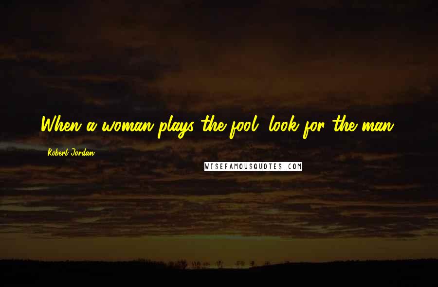 Robert Jordan Quotes: When a woman plays the fool, look for the man.