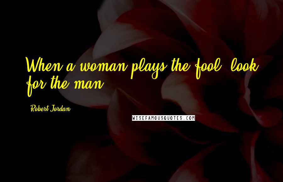 Robert Jordan Quotes: When a woman plays the fool, look for the man.