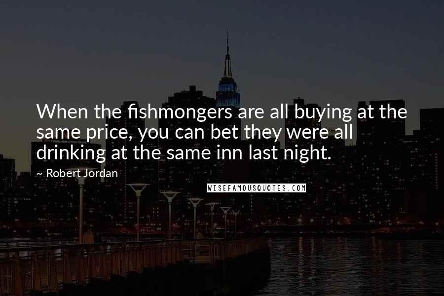 Robert Jordan Quotes: When the fishmongers are all buying at the same price, you can bet they were all drinking at the same inn last night.