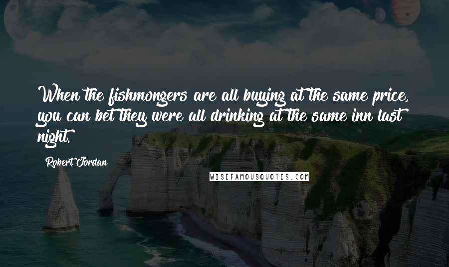 Robert Jordan Quotes: When the fishmongers are all buying at the same price, you can bet they were all drinking at the same inn last night.