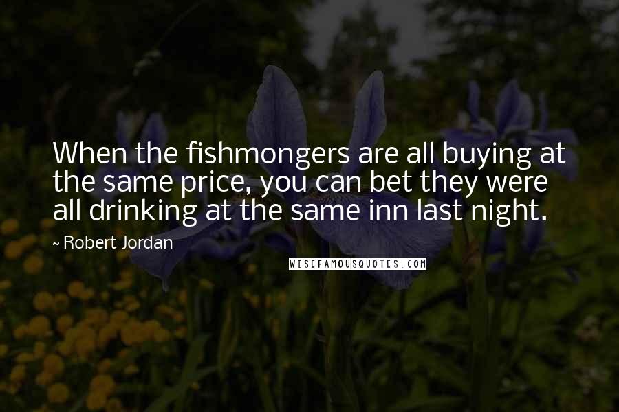 Robert Jordan Quotes: When the fishmongers are all buying at the same price, you can bet they were all drinking at the same inn last night.