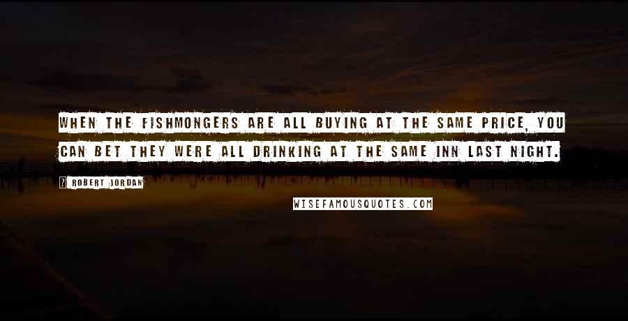 Robert Jordan Quotes: When the fishmongers are all buying at the same price, you can bet they were all drinking at the same inn last night.