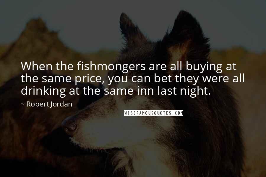 Robert Jordan Quotes: When the fishmongers are all buying at the same price, you can bet they were all drinking at the same inn last night.