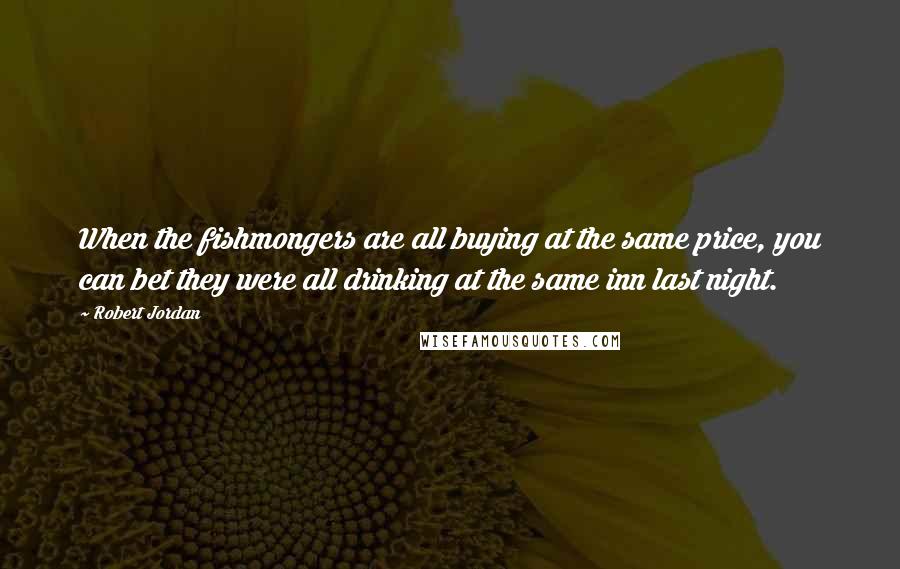 Robert Jordan Quotes: When the fishmongers are all buying at the same price, you can bet they were all drinking at the same inn last night.