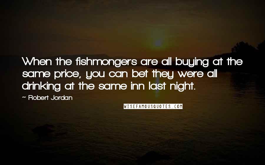 Robert Jordan Quotes: When the fishmongers are all buying at the same price, you can bet they were all drinking at the same inn last night.