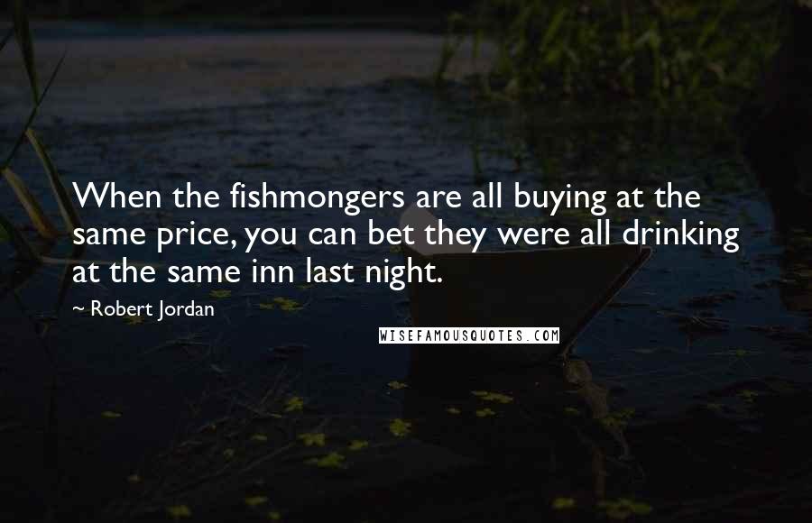 Robert Jordan Quotes: When the fishmongers are all buying at the same price, you can bet they were all drinking at the same inn last night.
