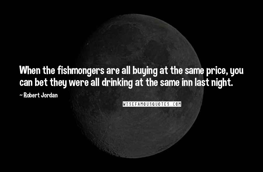 Robert Jordan Quotes: When the fishmongers are all buying at the same price, you can bet they were all drinking at the same inn last night.