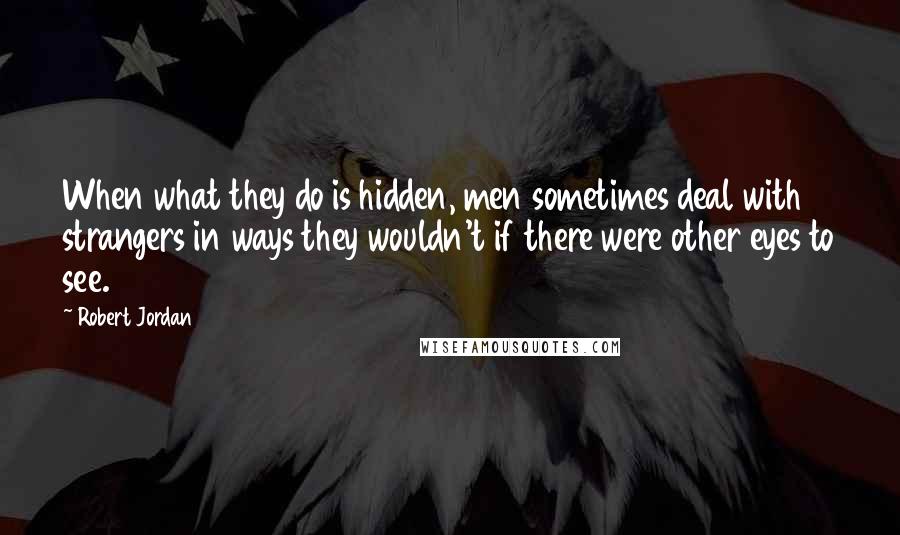 Robert Jordan Quotes: When what they do is hidden, men sometimes deal with strangers in ways they wouldn't if there were other eyes to see.
