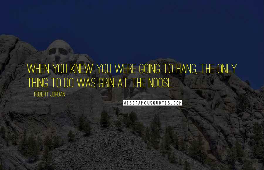 Robert Jordan Quotes: When you knew you were going to hang, the only thing to do was grin at the noose.