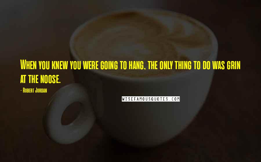 Robert Jordan Quotes: When you knew you were going to hang, the only thing to do was grin at the noose.