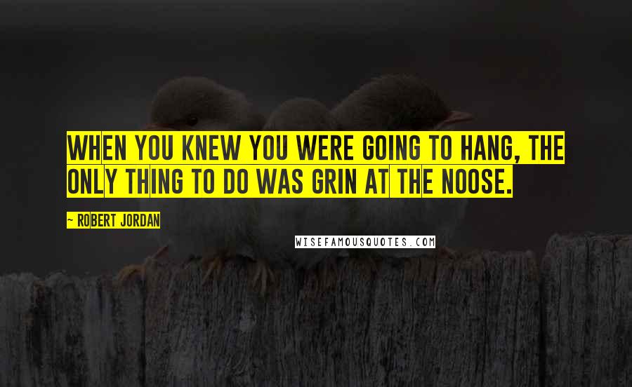 Robert Jordan Quotes: When you knew you were going to hang, the only thing to do was grin at the noose.