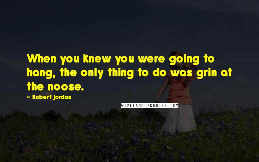 Robert Jordan Quotes: When you knew you were going to hang, the only thing to do was grin at the noose.