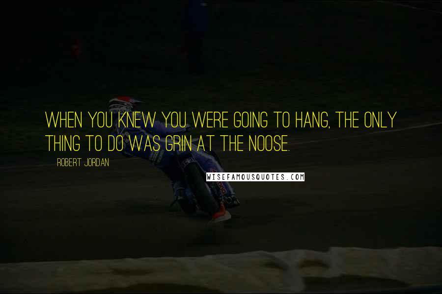 Robert Jordan Quotes: When you knew you were going to hang, the only thing to do was grin at the noose.