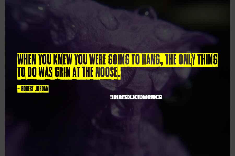Robert Jordan Quotes: When you knew you were going to hang, the only thing to do was grin at the noose.