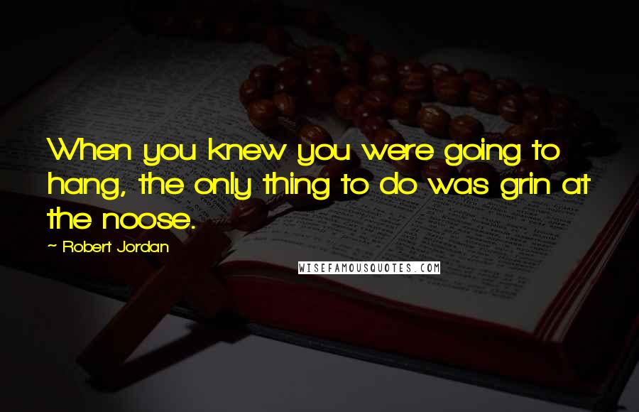 Robert Jordan Quotes: When you knew you were going to hang, the only thing to do was grin at the noose.