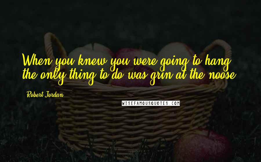 Robert Jordan Quotes: When you knew you were going to hang, the only thing to do was grin at the noose.