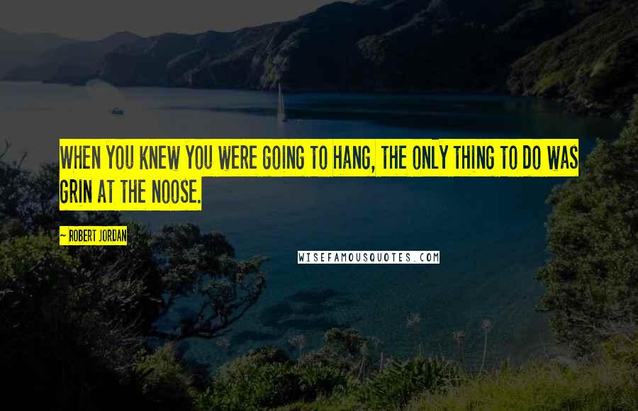 Robert Jordan Quotes: When you knew you were going to hang, the only thing to do was grin at the noose.