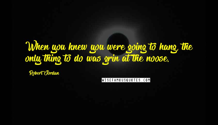 Robert Jordan Quotes: When you knew you were going to hang, the only thing to do was grin at the noose.
