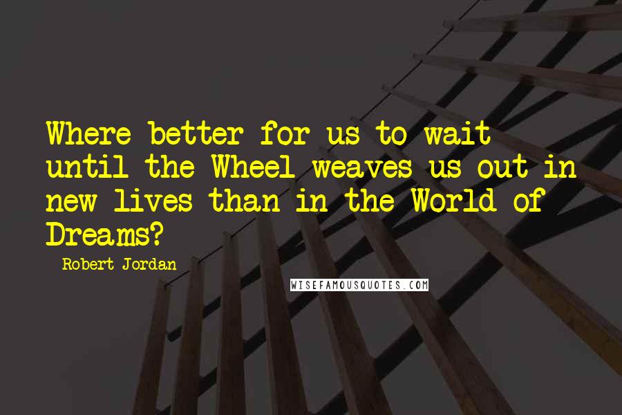 Robert Jordan Quotes: Where better for us to wait until the Wheel weaves us out in new lives than in the World of Dreams?