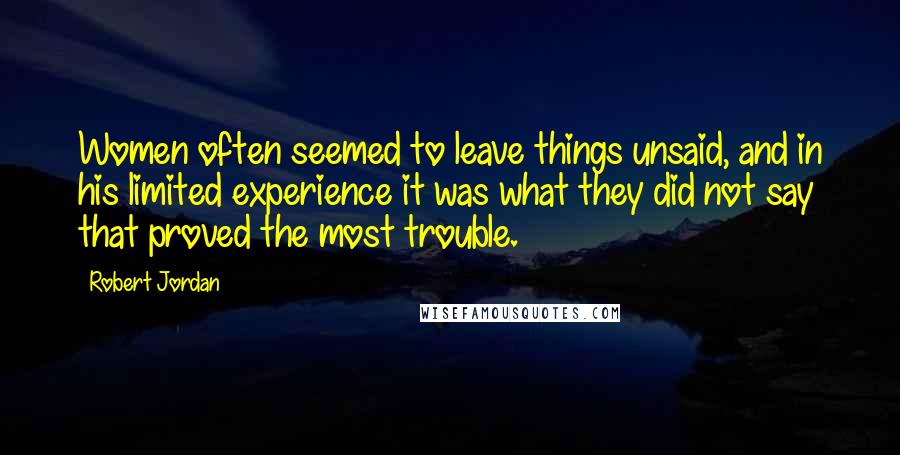 Robert Jordan Quotes: Women often seemed to leave things unsaid, and in his limited experience it was what they did not say that proved the most trouble.