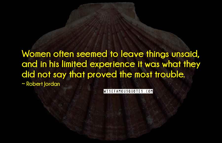 Robert Jordan Quotes: Women often seemed to leave things unsaid, and in his limited experience it was what they did not say that proved the most trouble.