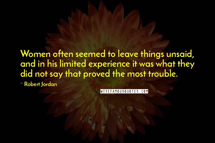 Robert Jordan Quotes: Women often seemed to leave things unsaid, and in his limited experience it was what they did not say that proved the most trouble.