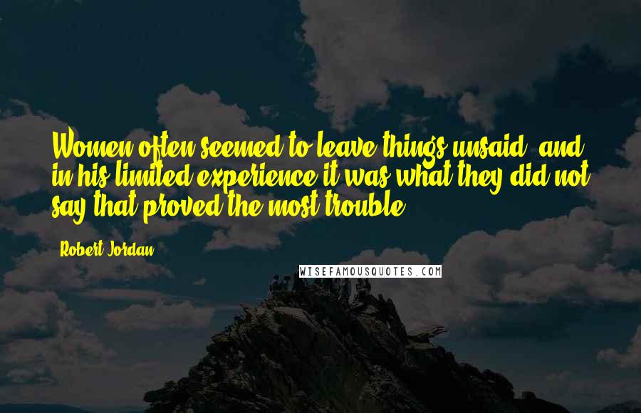 Robert Jordan Quotes: Women often seemed to leave things unsaid, and in his limited experience it was what they did not say that proved the most trouble.