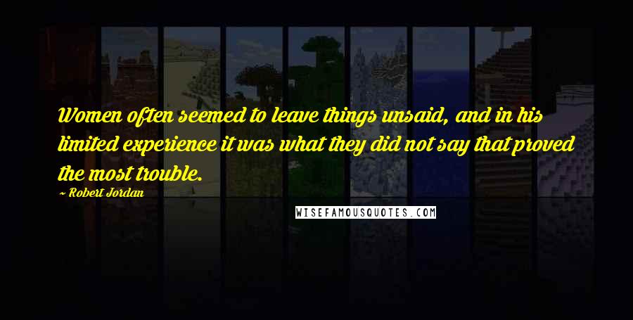 Robert Jordan Quotes: Women often seemed to leave things unsaid, and in his limited experience it was what they did not say that proved the most trouble.