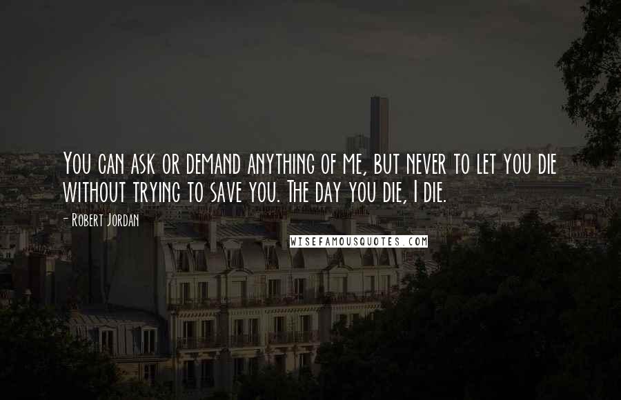 Robert Jordan Quotes: You can ask or demand anything of me, but never to let you die without trying to save you. The day you die, I die.