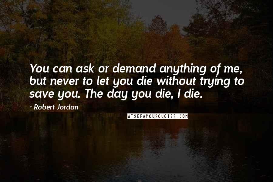 Robert Jordan Quotes: You can ask or demand anything of me, but never to let you die without trying to save you. The day you die, I die.