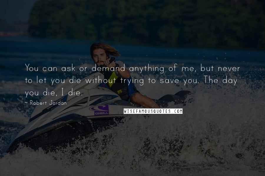 Robert Jordan Quotes: You can ask or demand anything of me, but never to let you die without trying to save you. The day you die, I die.