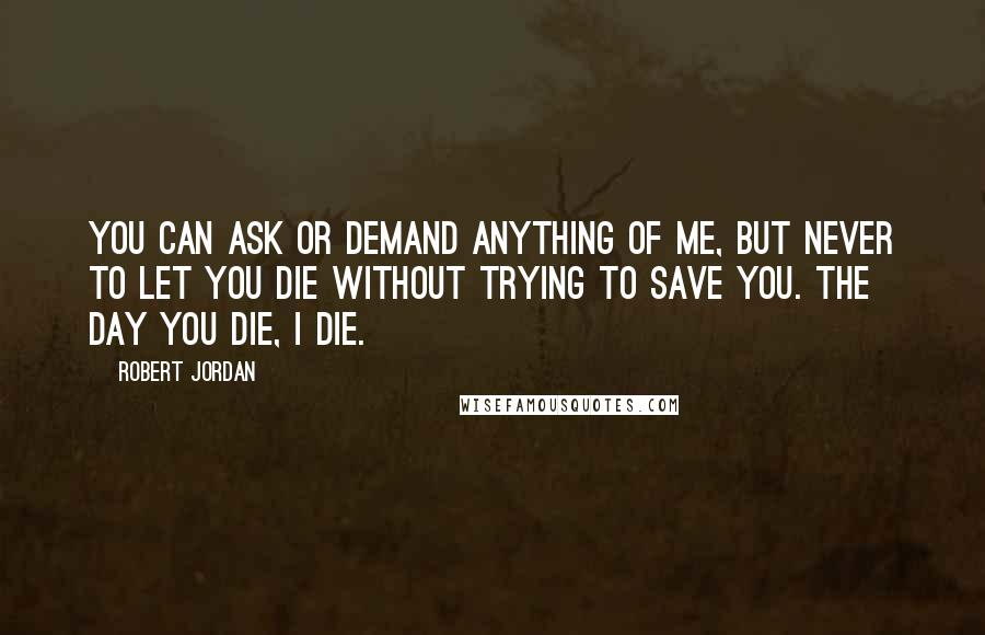 Robert Jordan Quotes: You can ask or demand anything of me, but never to let you die without trying to save you. The day you die, I die.