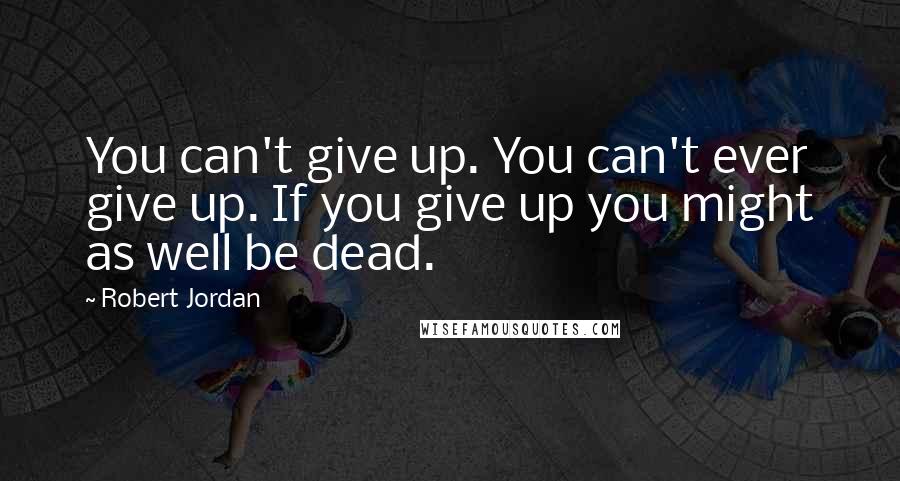 Robert Jordan Quotes: You can't give up. You can't ever give up. If you give up you might as well be dead.