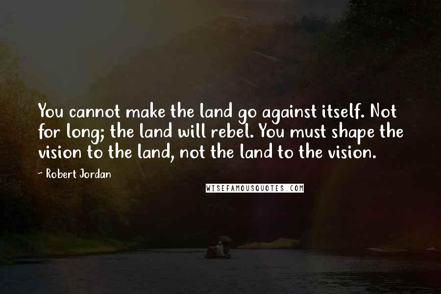 Robert Jordan Quotes: You cannot make the land go against itself. Not for long; the land will rebel. You must shape the vision to the land, not the land to the vision.