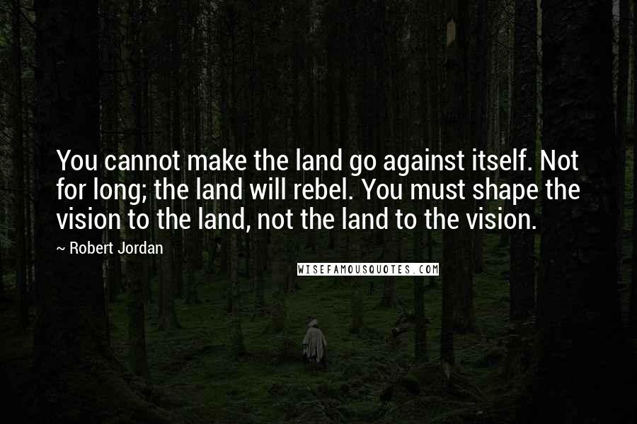 Robert Jordan Quotes: You cannot make the land go against itself. Not for long; the land will rebel. You must shape the vision to the land, not the land to the vision.